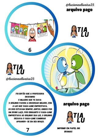 arquivo pago
arquivo pago
@lucieneoliveira25
@lucieneoliveira25
IMPRIMIR EM PAPEL 180
GRAMAS
6
7
7
foi então que a professora
descobriu
o milagre que te dava:
o grilinho passou a enxergar melhor, com
a luz que vaga-lume emprestava,
os dois estavam sempre juntos, Unidos por
um divino laço, pois enquanto o vaga-lume
emprestava ao grilinho sua luz, o grilinho
deixava o vaga-lume caminhar
apoiando- se em seu braço.
 