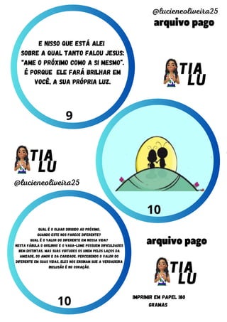 arquivo pago
arquivo pago
@lucieneoliveira25
@lucieneoliveira25
IMPRIMIR EM PAPEL 180
GRAMAS
9
10
10
Qual é o olhar dirigido ao próximo,
quando este nos parece diferente?
Qual é o valor do diferente em nossa vida?
Nesta fábula o grilinho e o vaga-lume possuem dificuldades
bem distintas, mas suas virtudes os unem pelos laços da
amizade, do amor e da caridade. Percebendo o valor do
diferente em suas vidas, eles nos ensinam que a verdadeira
inclusão é no coração.
e nisso que está alei
sobre a qual tanto falou jesus:
“ame o próximo como a si mesmo”.
é porque ele fará brilhar em
você, a sua própria luz.
 