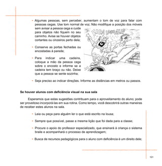 • Algumas pessoas, sem perceber, aumentam o tom de voz para falar com
          pessoas cegas. Use tom normal de voz; Não modifique a posição dos móveis
          sem avisar a pessoa cega e cuide
          para objetos não fiquem no seu
          caminho. Avise se houver objetos
          cortantes ou cinzeiros perto dela;

        • Conserve as portas fechadas ou
          encostadas à parede;

        • Para indicar uma cadeira,
          coloque a mão da pessoa cega
          sobre o encosto e informe se a
          cadeira tem braço ou não. Deixe
          que a pessoa se sente sozinha;

        • Seja preciso ao indicar direções. Informe as distâncias em metros ou passos.


Se houver alunos com deficiência visual na sua sala

      Esperamos que estas sugestões contribuam para o aproveitamento do aluno; pode
ser proveitoso incorporá-las em sua rotina. Como tempo, você descobrirá outras maneiras
de receber estes alunos na sala.

        • Leia ou peça para alguém ler o que está escrito na lousa;

        • Sempre que possível, passe a mesma lição que foi dada para a classe;

        • Procure o apoio do professor especializado, que ensinará à criança o sistema
          braile e acompanhará o processo de aprendizagem;

        • Busca de recursos pedagógicos para o aluno com deficiência é um direito dele;




                                                                                          101
 