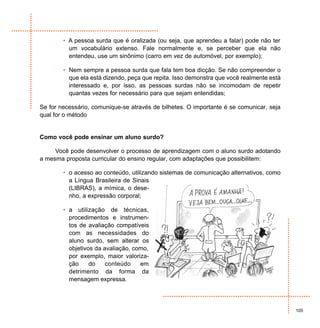 • A pessoa surda que é oralizada (ou seja, que aprendeu a falar) pode não ter
          um vocabulário extenso. Fale normalmente e, se perceber que ela não
          entendeu, use um sinônimo (carro em vez de automóvel, por exemplo);

        • Nem sempre a pessoa surda que fala tem boa dicção. Se não compreender o
          que ela está dizendo, peça que repita. Isso demonstra que você realmente está
          interessado e, por isso, as pessoas surdas não se incomodam de repetir
          quantas vezes for necessário para que sejam entendidas;

Se for necessário, comunique-se através de bilhetes. O importante é se comunicar, seja
qual for o método


Como você pode ensinar um aluno surdo?

     Você pode desenvolver o processo de aprendizagem com o aluno surdo adotando
a mesma proposta curricular do ensino regular, com adaptações que possibilitem:

        • o acesso ao conteúdo, utilizando sistemas de comunicação alternativos, como
          a Língua Brasileira de Sinais
          (LIBRAS), a mímica, o dese-
          nho, a expressão corporal;

        • a utilização de técnicas,
          procedimentos e instrumen-
          tos de avaliação compatíveis
          com as necessidades do
          aluno surdo, sem alterar os
          objetivos da avaliação, como,
          por exemplo, maior valoriza-
          ção     do    conteúdo    em
          detrimento da forma da
          mensagem expressa.




                                                                                          105
 