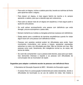 • Para subir um degrau, incline a cadeira para trás, levante as rodinhas da frente
         para apoiá-las sobre o degrau;

       • Para descer um degrau, é mais seguro fazê-lo de marcha a ré, sempre
         apoiando a cadeira, para que a descida seja sem solavancos;

       • Para subir ou descer mais de um degrau em seqüência, é mais seguro pedir a
         ajuda de outra pessoa;

       • Se você estiver acompanhando uma pessoa com deficiência que anda
         devagar, procure acompanhar o passo dela;

       • Sempre mantenha as muletas ou bengalas próximas à pessoa com deficiência;

       • Esteja atento para a existência de barreiras arquitetônicas quando for visitar
         algum local com uma pessoa com deficiência motora;

       • Pessoas com paralisia cerebral podem ter dificuldades para andar, fazer
         movimentos involuntários com pernas e braços, apresentar expressões
         estranhas no rosto e ter dificuldade para falar. Não se intimide com isso. São
         pessoas como você. Geralmente, têm inteligência normal ou, às vezes, até
         acima da média;

       • Se você não compreender o que a pessoa está dizendo, peça para que repita.
         Isso demonstra interesse e respeito e as pessoas com dificuldades de
         comunicação não se incomodam de repetir.


Sugestões para adaptar o ambiente escolar às pessoas com deficiência física

     A Secretaria de Educação Especial do MEC - Ministério da Educação sugere:

       • O acesso físico é a preocupação fundamental para estes estudantes, devido a
         dificuldades de locomoção ou ao uso de cadeira de rodas. Isto implica a



                                                                                            109
 