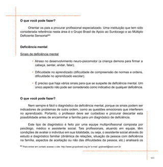 O que você pode fazer?

      Orientar os pais a procurar profissional especializado. Uma instituição que tem sido
considerada referência nesta área é o Grupo Brasil de Apoio ao Surdocego e ao Múltiplo
Deficiente Sensorial40


Deficiência mental

Sinais de deficiência mental

            • Atraso no desenvolvimento neuro-psicomotor (a criança demora para firmar a
              cabeça, sentar, andar, falar);

            • Dificuldade no aprendizado (dificuldade de compreensão de normas e ordens,
              dificuldade no aprendizado escolar).

            • É preciso que haja vários sinais para que se suspeite de deficiência mental. Um
              único aspecto não pode ser considerado como indicativo de qualquer deficiência.


O que você pode fazer?

      Nem sempre é fácil o diagnóstico da deficiência mental, porque os sinais podem ser
indicadores de problemas de outra ordem, como as questões emocionais que interferem
no aprendizado. Portanto, o professor deve ser cuidadoso e procurar descartar esta
possibilidade antes de encaminhar a família para um diagnóstico de deficiência.

      Este tipo de diagnóstico é feito por uma equipe multiprofissional composta por
psicólogo, médico e assistente social. Tais profissionais, atuando em equipe, têm
condições de avaliar o indivíduo em sua totalidade, ou seja, o assistente social através do
estudo e diagnóstico familiar (dinâmica de relações, situação da pessoa com deficiência
na família, aspectos de aceitação ou não das dificuldades da pessoa, etc.) analisará os
40 Para entrar em contato acesse o site: http://www.grupobrasil.org.br/ e-mail: grpbrasil@ssol.com.br




                                                                                                        111
 