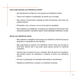 Como tratar pessoas com deficiência mental?

       • Aja naturalmente ao dirigir-se a uma pessoa com deficiência mental;

       • Trate-a com respeito e consideração, de acordo com sua idade;

       • Não a ignore. Cumprimente e despeça-se dela normalmente, como faria com
         qualquer pessoa;

       • Dê atenção a ela, converse e vai ver como pode ser agradável;

       • Não subestime sua inteligência. As pessoas com deficiência mental levam mais
         tempo para aprender, mas podem adquirir muitas habilidades intelectuais e sociais.


Alunos com deficiência mental

       • Não subestime a inteligência das pessoas com deficiência mental! Encoraje as
         perguntas e a expressão de suas opiniões;

       • Não superproteja as pessoas com deficiência mental. Deixe que ela faça ou
         tente fazer sozinha tudo o que puder. Ajude apenas quando for realmente
         necessário;

       • Valorize mais o processo do que o resultado. Mas não ignore os resultados,
         eles também devem ser esperados e cobrados do aluno com deficiência
         mental;

       • Promova a participação em atividades estimulantes e diversificadas;

       • Respeite as preferências, os gostos e as decisões da pessoa.




                                                                                              113
 