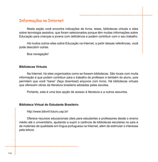 Informações na Internet

           Nesta seção você encontra indicações de livros, teses, bibliotecas virtuais e sites
      sobre tecnologia assistiva, que foram selecionados porque têm muitas informações sobre
      Educação para crianças e jovens com deficiência e podem contribuir com o seu trabalho.

           Há muitos outros sites sobre Educação na Internet; a partir dessas referências, você
      pode descobrir outras.

           Boa navegação!



      Bibliotecas Virtuais

            Na Internet, há sites organizados como se fossem bibliotecas. São locais com muita
      informação e que podem contribuir para o trabalho do professor e também do aluno, pois
      permitem que você “baixe” (faça download) arquivos com livros. Há bibliotecas virtuais
      que oferecem obras da literatura brasileira adotadas pelas escolas.

           Portanto, esta é uma boa opção de acesso à literatura e a outros assuntos.



      Biblioteca Virtual do Estudante Brasileiro

           http://www.bibvirt.futuro.usp.br/

            Oferece recursos educacionais úteis para estudantes e professores desde o ensino
      médio até o universitário, ajudando a suprir a carência de bibliotecas escolares no país e
      de materiais de qualidade em língua portuguesa na Internet, além de estimular o interesse
      pela leitura.




114
 