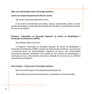 Sites com informações sobre Tecnologia Assistiva

      Centro de Terapia Ocupacional do Rio de Janeiro

           http://www.comunicacaoalternativa.com.br

            É um centro de atendimento para bebês, crianças, adolescentes, adultos e idosos
      que têm dificuldades na realização das atividades de vida diária, nas atividades escolares,
      de lazer ou do trabalho.



      Programa “Informática na Educação Especial” do Centro de Reabilitação e
      Prevenção de Deficiências (CRPD)

           http://infoesp.vilabol.uol.com.br/

            O Programa “Informática na Educação Especial” do Centro de Reabilitação e
      Prevenção de Deficiências (CRPD), unidade das Obras Sociais Irmã Dulce, visa promover
      o desenvolvimento das potencialidades cognitivas de alunos com necessidades
      educacionais especiais, entendidos como sujeitos do seu processo de aprendizagem e
      construção de seus conhecimentos, através da utilização de recursos de um ambiente
      computacional e telemático.



      Entre Amigos – Textos sobre Tecnologia Assistiva

           http://www.entreamigos.com.br/textos/tecassi/tecassis.htm

           Textos disponíveis para download gratuito compactados em formato WinZip.




116
 