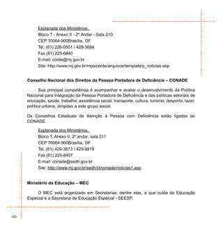 Esplanada dos Ministérios,
            Bloco T - Anexo II - 2º Andar - Sala 210
            CEP 70064-900Brasília, DF
            Tel. (61) 226-0501 / 429-3684
            Fax (61) 225-0440
            E-mail: corde@mj.gov.br
            Site: http://www.mj.gov.br/mpsicorde/arquivos/template/p_noticias.asp


      Conselho Nacional dos Direitos da Pessoa Portadora de Deficiência – CONADE

             Sua principal competência é acompanhar e avaliar o desenvolvimento da Política
      Nacional para Integração da Pessoa Portadora de Deficiência e das políticas setoriais de
      educação, saúde, trabalho, assistência social, transporte, cultura, turismo, desporto, lazer,
      política urbana, dirigidas a este grupo social.

      Os Conselhos Estaduais de Atenção à Pessoa com Deficiência estão ligados ao
      CONADE.

            Esplanada dos Ministérios,
            Bloco T, Anexo II, 2º andar, sala 211
            CEP 70064-900Brasília, DF
            Tel. (61) 429-3673 / 429-9219
            Fax (61) 225-8457
            E-mail: conade@sedh.gov.br
            Site: http://www.mj.gov.br/sedh/ct/conade/noticias1.asp


      Ministério da Educação – MEC

           O MEC está organizado em Secretarias; dentre elas, a que cuida da Educação
      Especial é a Secretaria de Educação Especial - SEESP.



120
 