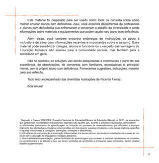 Este material foi preparado para ser usado como fonte de consulta sobre como
melhor ensinar alunos com deficiência. Aqui, você encontra depoimentos de professores
e alunos com deficiência que enfrentaram e venceram o desafio da diversidade e ainda
informações sobre materiais e equipamentos que podem ajudar seu aluno com deficiência.

      Além disso, você também encontra endereços de instituições de apoio à
inclusão e de sites com informações recentes e importantes sobre o assunto. Esse
material pode sensibilizar colegas, alunos e funcionários a respeito das vantagens da
Educação Inclusiva não apenas para a comunidade escolar, mas também para a
sociedade em geral.

      Não há receitas; as soluções vão sendo pesquisadas e construídas a partir de sua
experiência, de observações, de conversas com familiares, especialistas e, principal-
mente, com o próprio aluno com deficiência. Fornecemos sugestões, indicações, material
para sua reflexão.

       Tudo isso acompanhado das divertidas ilustrações de Ricardo Ferraz.

       Boa leitura!




1 Segundo o Parecer CNE/CEB (Conselho Nacional de Educação/Câmara de Educação Básica) no 02/01, os educandos
que apresentam necessidades educacionais especiais são aqueles que, durante o processo educacional, demonstram:
a) dificuldades acentuadas de aprendizagem ou limitação no processo de desenvolvimento que dificultem o acompa-
nhamento das atividades curriculares compreendidas em dois grupos: aquelas vinculadas a uma causa orgânica específica
e aquelas relacionadas a condições, disfunções, limitações e deficiências;
b) dificuldades de comunicação e sinalização diferenciadas dos demais alunos, demandando adaptações de acesso ao cur-
rículo com a utilização de linguagens e códigos aplicáveis;
c) altas habilidades/superdotação, grande facilidade de aprendizagem que os levem a dominar rapidamente os conceitos,
os procedimentos e as atitudes e que, por terem condições de aprofundar e enriquecer esses conteúdos, devem receber
desafios suplementares.



                                                                                                                        13
 