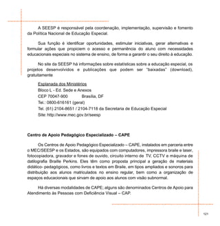 A SEESP é responsável pela coordenação, implementação, supervisão e fomento
da Política Nacional de Educação Especial.

     Sua função é identificar oportunidades, estimular iniciativas, gerar alternativas e
formular ações que propiciem o acesso e permanência do aluno com necessidades
educacionais especiais no sistema de ensino, de forma a garantir o seu direito à educação.

      No site da SEESP há informações sobre estatísticas sobre a educação especial, os
projetos desenvolvidos e publicações que podem ser “baixadas” (download),
gratuitamente

     Esplanada dos Ministérios
     Bloco L - Ed. Sede e Anexos
     CEP 70047-900           Brasília, DF
     Tel.: 0800-616161 (geral)
     Tel. (61) 2104-8651 / 2104-7118 da Secretaria de Educação Especial
     Site: http://www.mec.gov.br/seesp



Centro de Apoio Pedagógico Especializado – CAPE

       Os Centros de Apoio Pedagógico Especializado – CAPE, instalados em parceria entre
o MEC/SEESP e os Estados, são equipados com computadores, impressora braile e laser,
fotocopiadora, gravador e fones de ouvido, circuito interno de TV, CCTV e máquina de
datilografia Braille Perkins. Eles têm como proposta principal a geração de materiais
didático- pedagógicos, como livros e textos em Braile, em tipos ampliados e sonoros para
distribuição aos alunos matriculados no ensino regular, bem como a organização de
espaços educacionais que sirvam de apoio aos alunos com visão subnormal.

     Há diversas modalidades de CAPE; alguns são denominados Centros de Apoio para
Atendimento às Pessoas com Deficiência Visual – CAP.



                                                                                             121
 