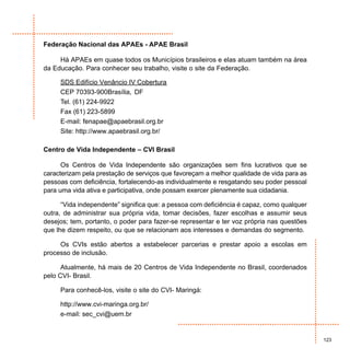Federação Nacional das APAEs - APAE Brasil

     Há APAEs em quase todos os Municípios brasileiros e elas atuam também na área
da Educação. Para conhecer seu trabalho, visite o site da Federação.

     SDS Edifício Venâncio IV Cobertura
     CEP 70393-900Brasília, DF
     Tel. (61) 224-9922
     Fax (61) 223-5899
     E-mail: fenapae@apaebrasil.org.br
     Site: http://www.apaebrasil.org.br/

Centro de Vida Independente – CVI Brasil

      Os Centros de Vida Independente são organizações sem fins lucrativos que se
caracterizam pela prestação de serviços que favoreçam a melhor qualidade de vida para as
pessoas com deficiência, fortalecendo-as individualmente e resgatando seu poder pessoal
para uma vida ativa e participativa, onde possam exercer plenamente sua cidadania.

      “Vida independente” significa que: a pessoa com deficiência é capaz, como qualquer
outra, de administrar sua própria vida, tomar decisões, fazer escolhas e assumir seus
desejos; tem, portanto, o poder para fazer-se representar e ter voz própria nas questões
que lhe dizem respeito, ou que se relacionam aos interesses e demandas do segmento.

     Os CVIs estão abertos a estabelecer parcerias e prestar apoio a escolas em
processo de inclusão.

      Atualmente, há mais de 20 Centros de Vida Independente no Brasil, coordenados
pelo CVI- Brasil.

     Para conhecê-los, visite o site do CVI- Maringá:

     http://www.cvi-maringa.org.br/
     e-mail: sec_cvi@uem.br


                                                                                           123
 