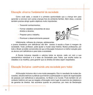 Educação: alicerce fundamental da sociedade

          Como você sabe, a escola é a primeira oportunidade que a criança tem para
     aprender a conviver com outras crianças fora do ambiente familiar. Além disso, a escola
     também precisa atingir quatro objetivos muito importantes:

             • Transmitir conhecimentos;

             • Formar cidadãos conscientes de seus
               direitos e deveres;

             • Preparar para o trabalho;

             • Promover o desenvolvimento pessoal.

           Infelizmente, milhares de crianças, adolescentes
     e jovens brasileiros com deficiência não têm acesso à escola e ficam à margem da
     sociedade. Você, professor, pode ajudar a mudar essa história. Muitos professores, por
     todo o Brasil, já estão convencidos de que a Educação Inclusiva é a melhor solução para
     os alunos com deficiência e para toda a sociedade.

           A Escola Inclusiva respeita e valoriza todos os alunos, cada um com a sua
     característica individual e é a base da Sociedade para Todos, que acolhe todos os
     cidadãos e se modifica, para garantir que os direitos de todos sejam respeitados.



     Educação Inclusiva: construindo uma sociedade para todos

          A Educação Inclusiva não é uma moda passageira. Ela é o resultado de muitas dis-
     cussões, estudos teóricos e práticas que tiveram a participação e o apoio de organizações
     de pessoas com deficiência e educadores, no Brasil e no mundo. Fruto também de um
     contexto histórico em que se resgata a Educação como lugar do exercício da cidadania e
     da garantia de direitos. Isto acontece quando se preconiza, por meio da Declaração



14
 
