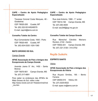 CAPE – Centro de Apoio Pedagógico             CAPE – Centro de Apoio Pedagógico
Especializado                                 Especializado

  Travessa Coronel Costa Marques, 48 -           Rua José Antonio, 1968 - 1º andar
  Goiabeiras                                     CEP 79010-190        Campo Grande, MS
  CEP 78020-200        Cuiabá, MT                Tel. (67) 383-4839
  Tel. (65) 322-5514/6248579                     E-mail: sec248@sgi.ms.gov.br
  E-mail: capmt@terra.com.br

Conselho Tutelar do Centro                    Conselho Tutelar de Campo Grande

  Rua Comandante Costa, 1655 - Porto             Rua Marechal Cândido               Mariano
  CEP 78020-400        Cuiabá, MT                Rondon, 2142 - Centro
  Tel. (65) 624-5320 / 624-1360                  CEP 79002-201        Campo Grande, MS
                                                 Tel. (67) 321-3126 / 314-3752
MATO GROSSO DO SUL

Campo Grande
                                              Região Sudeste

APAE Associação de Pais e Amigos dos          ESPÍRITO SANTO
Excepcionais de Campo Grande
                                              Vitória
  Avenida Joana D´ Arc, 1450 - Santa
  Branca                                      APAE Associação de Pais e Amigos dos
                                              Excepcionais de Vitória
  CEP 79070-901        Campo Grande, MS
  Tel. (67) 317-4891                             Rua Aluysio Simões, 185 - Bento
                                                 Ferreira
Para saber os endereços das APAEs de
Mato Grosso do Sul, visite o site:               CEP 29050-010        Vitória, ES
http://www.rionet.com.br/~freedom/inst/inst      Tel. (27) 3225-6522
_ms.htm                                          E-mail: apae.vix@terra.com.br




                                                                                              137
 