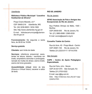 Uberlândia                                    RIO DE JANEIRO

Biblioteca Pública Municipal “Juscelino       Rio de Janeiro
Kubitschek de Oliveira”
                                              APAE Associação de Pais e Amigos dos
  Praça Cícero Macedo, s/nº                   Excepcionais do Rio de Janeiro
  CEP 38400-216      Uberlândia, MG
                                                Rua Prefeito Olímpio de Mello, 1540 -
  Tel. (34) 3236-9625 / 3234-1600
                                                Benfica
  Site: http://www.uberlandia.mg.gov.br
                                                CEP 20930-005     Rio de Janeiro, RJ
  E-mail: bibliotecamunicipal@uberlan-          Tel. (21) 3860-0088 / 2580-0539
  dia.mh.gov.br
                                                E-mail: socios@apaerio.org.br

Funcionamento: De segunda a sexta
                                              Conselho Tutelar do Centro
feira, de 08:00 às 19:00h
                                                Rua do Acre, 42 - Praça Mauá - Centro
Serviço gratuito
                                                CEP 20081-100     Rio de Janeiro, RJ
Clientela: sem limite de idade                  Telefax (21) 2223-0117 / 9719-3705

Serviços: referência presencial; assis-
tentes de leitura; leitores / escritores em   São Gonçalo
braile; empréstimo domiciliar e prolongado;
                                              CAPE – Centro de Apoio Pedagógico
isenção de multas de atraso; acervo braile;
                                              Especializado
acervo de livros gravados
                                                Rua da Feira, s/no - Neves
Acessibilidade virtual: leitor de tela
(Dosvox e Virtual Vision); escaner e editor     CEP 24.521-970    São Gonçalo, RJ
de texto                                        Telefax (21) 3703-5322
                                                E-mail: cap-rj@ig.com.br
                                                Site: http://intervox.nce.ufrj.br/~cap-
                                                rj/estrut.htm




                                                                                          139
 