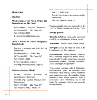SÃO PAULO                                       Fax. (11) 5682-7450
                                                      E-mail:bibliotecacampussenac@-
      São Paulo                                       sp.senac.br
      APAE Associação de Pais e Amigos dos            Site: http://www.sp.senac.br
      Excepcionais de São Paulo
                                                   Funcionamento: segunda a sexta feira, de
        Rua Loefgren, 2109 - Vila Clementino       10:00 às 18:00h; Sábado, de 8:00 às 13:00h
        CEP 04040-900     São Paulo, SP
        Tel. (11) 5080-7000                        Serviço gratuito
        E-mail: diretoria@apaesp.org.br            Clientela: Deficiência visual, visão subnormal
                                                   e deficiência múltipla (sem limite de idade)
      CAPE – Centro de Apoio Pedagógico
      Especializado                                Atividades: Convívio social, arte e cultura

        Fornece orientação para todo tipo de       Serviços: Acervo de livros em braile e de
        deficiência -                              livros falados em fitas cassetes
        Rua Pensilvânia, 115 - Brooklin
                                                   Equipamentos: Computadores conecta-
        CEP 04564-000     São Paulo, SP            dos à Internet, impressora braile, mount-
        Tel. (11) 5091-3700                        batten brailler (versão moderna da máquina
        E-mail: cape@see.sp.gov.br                 de escrever Perkins); escaner; softwares:
                                                   Jaws; openBook; magic monty
        Site: http://www.educacao.sp.gov.br
                                                   Todos esses recursos estão à disposição,
      Biblioteca Campus SENAC                      gratuitamente, para as pessoas com
                                                   deficiência visual total ou parcial e também
        SENAC      Serviço   Nacional         de   para qualquer pessoa não portadora dessa
        Aprendizagem Comercial                     deficiência que deseje aprender. Não é
        Avenida Eng. Eusébio Stevaux, 823 -        necessário saber informática ou ler em
        Santo Amaro                                braile, há monitores no local que ajudarão
        CEP 04696-000     São Paulo, SP            no treinamento.
        Tel. (11) 5682-7450 / 7454 / 7461


140
 
