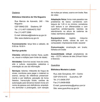 Diadema                                          de multas por atraso; acervo em braile; fitas
                                                       de vídeo
      Biblioteca Interativa de Vila Nogueira
                                                       Adaptação física: livros mais pesados nas
         Rua Marcos de Azevedo, 240 - Vila             prateleiras de baixo; corredores com
         Nogueira                                      largura de 1,20 m no mínimo; corredores
         CEP 09942-230       Diadema, SP               com textura e cor diferenciadas e com
         Tel.: (11) 4071.9300/4072.7057                superfície antiderrapante; balcões de
                                                       atendimento na altura de cadeiras de
         Fax (11) 4077.2566
                                                       rodas; banheiros adaptados
         E-mail: biblioteca@diadema.sp.gov.br
         Site: www.diadema.sp.gov.br                   Equipamentos:         reglete;   máquina
                                                       datilográfica braile; caixas de som no
                                                       computador; impressoras braile; escaner
      Funcionamento: terça feira a sábado, de
      9:00 às 18:00 h                                  Comunicação: sinalização em braile;
                                                       folhetos em braile
      Serviço gratuito
                                                       Acessibilidade virtual: ampliadores de
      Clientela: deficiência mental, física, auditi-
                                                       tela – CCTV; leitores de tela (Virtual Vision
      va, visual e múltipla (sem limite de idade)
                                                       e Dosvox)
      Atividades: Convívio social, hora do conto,
      arte e cultura, exposições, palestras e
                                                       Guarulhos
      orientação ao uso da informação
                                                       Biblioteca Monteiro Lobato
      Serviços: ledores; intérprete de língua de
      sinais; monitores para pegar o material no         Rua João Gonçalves, 401 - Centro
      acervo; serviço de referência presencial-
                                                         CEP 07010-010       Guarulhos, SP
      mente e por telefone; gravação de livros
      falados; transcrição braile; cartões de            Tel. (11) 6408-3767
      autorização para terceiros tirarem livros em       Fax (11) 6408-6926
      nome da pessoa com deficiência; emprésti-          E-mail: juanamariarey@yahoo.com.br
      mo domiciliar e prolongado, com isenção            Site: www.guarulhos.sp.gov.br



142
 