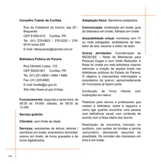 Conselho Tutelar de Curitiba                   Adaptação física: Banheiros adaptados

        Rua da Cidadania do Carmo, loja 20 -         Comunicação: sinalização em braile; guia
        Boqueirão                                    da biblioteca em braile; folhetos em braile
        CEP 81650-010        Curitiba, PR
                                                     Acessibilidade virtual: monitores com 17
        Tel. (41) 276-6823 / 276-0252 / 276-         ou mais polegadas; ampliadores de tela;
        6016 ramal 240                               leitor de tela; escaner e editor de texto
        E-mail: ctboqueirao@zipmail.com.br
                                                     Outras atividades: Coordenação da
                                                     REDECEE – Rede de Bibliotecas para
      Biblioteca Pública do Paraná
                                                     Pessoas Cegas e com Visão Reduzida. A
        Rua Cândido Lopes, 133                       Rede foi criada por esta biblioteca visando
                                                     estimular a criação de seções braile nas
        CEP 80020-901        Curitiba, PR
                                                     bibliotecas públicas do Estado do Paraná.
        Tel. (41) 221-4900 / 4984 / 4985             O objetivo é intercambiar informações e
        Fax. (41) 225-6883                           empréstimo do acervo; aproximadamente
        E-mail: braille@pr.gov.br                    50 municípios já fazem parte
        Site: http://www.pr.gov.br/bpp
                                                     Confecção de livros         infantis   com
                                                     ilustrações em relevo
      Funcionamento: segunda a sexta feira, de
      08:30 às 19:00h; sábado, de 08:30 às           Palestras para alunos e professores que
      12:30h                                         visitam a biblioteca, sobre a cegueira e
                                                     como agir quando encontrar uma pessoa
      Serviço gratuito                               com deficiência visual, com conteúdo de
                                                     acordo com a faixa etária dos alunos
      Clientela: sem limite de idade
                                                     Realização de encontros mensais no
      Serviços: assistentes de leitura; leitores /   auditório, com sorteio de brindes e lanche
      escritores em braile; empréstimo domiciliar;   comunitário, abordando assuntos da
      acervo em braile, de livros gravados e de      atualidade. Os convites são impressos em
      livros digitalizados                           tinta e em braile.




144
 