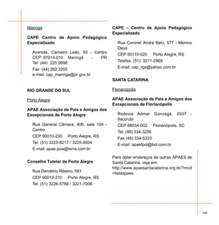 Maringá                                 CAPE – Centro de Apoio Pedagógico
                                        Especializado
CAPE Centro de Apoio Pedagógico
Especializado                             Rua Coronel André Belo, 577 - Menino
                                          Deus
  Avenida. Carneiro Leão, 93 - Centro     CEP 90110-020        Porto Alegre, RS
  CEP: 87014-010 Maringá      -   PR
                                          Telefax. (51) 3211-2969
  Tel: (44) 225 9696
                                          E-mail: cap_rgs@yahoo.com.br
  Fax: (44) 262 2205
  e-mail: cap_maringa@pr.gov.br
                                        SANTA CATARINA

RIO GRANDE DO SUL                       Florianópolis

Porto Alegre                            APAE Associação de Pais e Amigos dos
                                        Excepcionais de Florianópolis
APAE Associação de Pais e Amigos dos
Excepcionais de Porto Alegre              Rodovia Admar        Gonzaga,    2937    -
                                          Itacorubi
  Rua General Câmara, 406, sala 104 -     CEP 88034-002        Florianópolis, SC
  Centro                                  Tel. (48) 334-3256
  CEP 90010-230     Porto Alegre, RS      Fax (48) 334-5333
  Tel. (51) 3225-8217 / 3225-9934         E-mail: apaefpol@bol.com.br
  E-mail: apae.poa@terra.com.br

                                        Para obter endereços de outras APAES de
Conselho Tutelar de Porto Alegre        Santa Catarina, veja em:
                                        http://www.apaesantacatarina.org.br/?mod
  Rua Demétrio Ribeiro, 581             =listaapaes
  CEP 90010-310     Porto Alegre, RS
  Tel. (51) 3226-5788 / 3221-7006




                                                                                       145
 