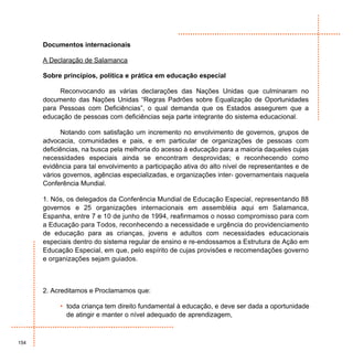 Documentos internacionais

      A Declaração de Salamanca

      Sobre princípios, política e prática em educação especial

           Reconvocando as várias declarações das Nações Unidas que culminaram no
      documento das Nações Unidas “Regras Padrões sobre Equalização de Oportunidades
      para Pessoas com Deficiências”, o qual demanda que os Estados assegurem que a
      educação de pessoas com deficiências seja parte integrante do sistema educacional.

            Notando com satisfação um incremento no envolvimento de governos, grupos de
      advocacia, comunidades e pais, e em particular de organizações de pessoas com
      deficiências, na busca pela melhoria do acesso à educação para a maioria daqueles cujas
      necessidades especiais ainda se encontram desprovidas; e reconhecendo como
      evidência para tal envolvimento a participação ativa do alto nível de representantes e de
      vários governos, agências especializadas, e organizações inter- governamentais naquela
      Conferência Mundial.

      1. Nós, os delegados da Conferência Mundial de Educação Especial, representando 88
      governos e 25 organizações internacionais em assembléia aqui em Salamanca,
      Espanha, entre 7 e 10 de junho de 1994, reafirmamos o nosso compromisso para com
      a Educação para Todos, reconhecendo a necessidade e urgência do providenciamento
      de educação para as crianças, jovens e adultos com necessidades educacionais
      especiais dentro do sistema regular de ensino e re-endossamos a Estrutura de Ação em
      Educação Especial, em que, pelo espírito de cujas provisões e recomendações governo
      e organizações sejam guiados.



      2. Acreditamos e Proclamamos que:

           • toda criança tem direito fundamental à educação, e deve ser dada a oportunidade
             de atingir e manter o nível adequado de aprendizagem,



154
 