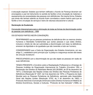 à educação especial. Estados que tenham ratificado o Acordo de Florença deveriam ser
encorajados a usar tal instrumento no sentido de facilitar a livre circulação de materiais e
equipamentos às necessidades das pessoas com deficiências. Da mesma forma, Estados
que ainda não tenham aderido ao Acordo ficam convidados a assim fazê-lo para que se
facilite a livre circulação de serviços e bens de natureza educacional e cultural.

Declaração da Guatemala

Convenção Interamericana para a eliminação de todas as formas de discriminação contra
as pessoas com deficiência - 1999

OS ESTADOS PARTES NESTA CONVENÇÃO,

     REAFIRMANDO que as pessoas portadoras de deficiência têm os mesmos direitos
     humanos e liberdades fundamentais que outras pessoas e que estes direitos,
     inclusive o direito de não ser submetidas a discriminação com base na deficiência,
     emanam da dignidade e da igualdade que são inerentes a todo ser humano;

     CONSIDERANDO que a Carta da Organização dos Estados Americanos, em seu
     artigo 3, j, estabelece como princípio que “a justiça e a segurança sociais são bases
     de uma paz duradoura”;

     PREOCUPADOS com a discriminação de que são objeto as pessoas em razão de
     suas deficiências;

     TENDO PRESENTE o Convênio sobre a Readaptação Profissional e o Emprego de
     Pessoas Inválidas da Organização Internacional do Trabalho (Convênio 159); a
     Declaração dos Direitos do Retardado Mental (AG.26/2856, de 20 de dezembro de
     1971); a Declaração das Nações Unidas dos Direitos das Pessoas Portadoras de
     Deficiência (Resolução N° 3447, de 9 de dezembro de 1975); o Programa de Ação
     Mundial para as Pessoas Portadoras de Deficiência, aprovado pela Assembléia
     Geral das Nações Unidas (Resolução 37/52, de 3 de dezembro de 1982); o
     Protocolo Adicional à Convenção Americana sobre Direitos Humanos em Matéria de
     Direitos Econômicos, Sociais e Culturais, “Protocolo de San Salvador” (1988); os


                                                                                               157
 