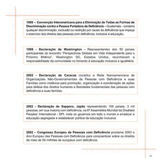 1999 – Convenção Interamericana para a Eliminação de Todas as Formas de
Discriminação contra a Pessoa Portadora de Deficiência – Guatemala - condena
qualquer discriminação, exclusão ou restrição por causa da deficiência que impeça
o exercício dos direitos das pessoas com deficiência, inclusive à educação.




1999 - Declaração de Washington - Representantes dos 50 países
participantes do encontro “Perspectivas Globais em Vida Independente para o
Próximo Milênio”, Washington DC, Estados Unidos, reconhecem a
responsabilidade da comunidade no fomento à educação inclusiva e igualitária.



2002 - Declaração de Caracas constitui a Rede Iberoamericana de
Organizações Não-Governamentais de Pessoas com Deficiência e suas
Famílias como instância para promoção, organização e coordenação de ações
para defesa dos direitos humanos e liberdades fundamentais das pessoas com
deficiência e suas famílias.




2002 - Declaração de Sapporo, Japão representando 109 países, 3 mil
pessoas, em sua maioria com deficiência, na 6ª Assembléia Mundial da Disabled
Peoples’ International - DPI, insta os governos em todo o mundo a erradicar a
educação segregada e estabelecer política de educação inclusiva.



2002 – Congresso Europeu de Pessoas com Deficiência proclama 2003 o
Ano Europeu das Pessoas com Deficiência para conscientizar sobre os direitos
de mais de 50 milhões de europeus com deficiência.




                                                                                    17
 