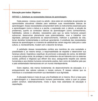 Educação para todos: Objetivos

ARTIGO 1. Satisfazer as necessidades básicas de aprendizagem

      Cada pessoa - criança, jovem ou adulto - deve estar em condições de aproveitar as
oportunidades educativas voltadas para satisfazer suas necessidades básicas de
aprendizagem. Essas necessidades compreendem tanto os instrumentos essenciais para
a aprendizagem (como a leitura e a escrita, a expressão oral, o cálculo, a solução de
problemas), quanto os conteúdos básicos da aprendizagem (como conhecimentos,
habilidades, valores e atitudes), necessários para que os seres humanos possam
sobreviver, desenvolver plenamente suas potencialidades, viver e trabalhar com
dignidade, participar plenamente do desenvolvimento, melhorar a qualidade de vida,
tomar decisões fundamentadas e continuar aprendendo. A amplitude das necessidades
básicas de aprendizagem e a maneira de satisfazê-las variam segundo cada país e cada
cultura, e, inevitavelmente, mudam com o decorrer do tempo.

      A satisfação dessas necessidades confere aos membros de uma sociedade a
possibilidade e, ao mesmo tempo, a responsabilidade de respeitar e desenvolver sua
herança cultural, lingüística e espiritual, de promover a educação de outros, de defender
a causa da justiça social, de proteger o meio ambiente e de ser tolerante com os sistemas
sociais, políticos e religiosos que difiram dos seus, assegurando respeito aos valores
humanistas e aos direitos humanos comumente aceitos, bem como de trabalhar pela paz
e pela solidariedade internacionais em um mundo interdependente.

      Outro objetivo, não menos fundamental, do desenvolvimento da educação, é o
enriquecimento dos valores culturais e morais comuns. É nesses valores que os
indivíduos e a sociedade encontram sua identidade e sua dignidade.

     A educação básica é mais do que uma finalidade em si mesma. Ela é a base para
a aprendizagem e o desenvolvimento humano permanentes, sobre a qual os países
podem construir, sistematicamente, níveis e tipos mais adiantados de educação e
capacitação.




                                                                                            161
 