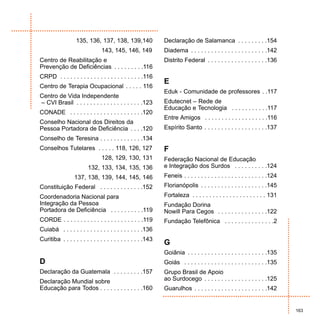 135, 136, 137, 138, 139,140                Declaração de Salamanca . . . . . . . . .154
                                143, 145, 146, 149            Diadema . . . . . . . . . . . . . . . . . . . . . . .142
Centro de Reabilitação e                                      Distrito Federal . . . . . . . . . . . . . . . . . .136
Prevenção de Deficiências . . . . . . . . .116
CRPD . . . . . . . . . . . . . . . . . . . . . . . . .116
                                                              E
Centro de Terapia Ocupacional . . . . . 116
                                                              Eduk - Comunidade de professores . .117
Centro de Vida Independente
– CVI Brasil . . . . . . . . . . . . . . . . . . . .123       Edutecnet – Rede de
                                                              Educação e Tecnologia . . . . . . . . . . .117
CONADE . . . . . . . . . . . . . . . . . . . . . .120
                                                              Entre Amigos . . . . . . . . . . . . . . . . . . .116
Conselho Nacional dos Direitos da
Pessoa Portadora de Deficiência . . . .120                    Espírito Santo . . . . . . . . . . . . . . . . . . .137
Conselho de Teresina . . . . . . . . . . . . .134
Conselhos Tutelares . . . . . 118, 126, 127                   F
                                128, 129, 130, 131            Federação Nacional de Educação
                         132, 133, 134, 135, 136              e Integração dos Surdos . . . . . . . . . .124
                  137, 138, 139, 144, 145, 146                Feneis . . . . . . . . . . . . . . . . . . . . . . . . .124
Constituição Federal . . . . . . . . . . . . .152             Florianópolis . . . . . . . . . . . . . . . . . . . .145
Coordenadoria Nacional para                                   Fortaleza . . . . . . . . . . . . . . . . . . . . . . 131
Integração da Pessoa                                          Fundação Dorina
Portadora de Deficiência . . . . . . . . . .119               Nowill Para Cegos . . . . . . . . . . . . . . .122
CORDE . . . . . . . . . . . . . . . . . . . . . . . .119      Fundação Telefônica . . . . . . . . . . . . . . .2
Cuiabá . . . . . . . . . . . . . . . . . . . . . . . .136
Curitiba . . . . . . . . . . . . . . . . . . . . . . . .143
                                                              G
                                                              Goiânia . . . . . . . . . . . . . . . . . . . . . . . .135
D                                                             Goiás . . . . . . . . . . . . . . . . . . . . . . . . .135
Declaração da Guatemala . . . . . . . . .157                  Grupo Brasil de Apoio
Declaração Mundial sobre                                      ao Surdocego . . . . . . . . . . . . . . . . . . .125
Educação para Todos . . . . . . . . . . . . .160              Guarulhos . . . . . . . . . . . . . . . . . . . . . .142


                                                                                                                            163
 