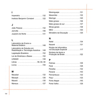 I                                                              Maranguape . . . . . . . . . . . . . . . . . . . .131
      Imperatriz . . . . . . . . . . . . . . . . . . . . . .132      Maranhão . . . . . . . . . . . . . . . . . . . . . .132
      Instituto Benjamin Constant . . . . . . . .122                 Maringá . . . . . . . . . . . . . . . . . . . . . . . .145
                                                                     Mato grosso . . . . . . . . . . . . . . . . . . . .136
                                                                     Mato grosso do sul . . . . . . . . . . . . . . .137
      J
                                                                     Minas gerais . . . . . . . . . . . . . . . . . . . .138
      João Pessoa . . . . . . . . . . . . . . . . . . . .132
                                                                     MEC . . . . . . . . . . . . . . . . . . . . . . . . . .120
      Joinville . . . . . . . . . . . . . . . . . . . . . . . .146
                                                                     Ministério da Educação . . . . . . . . . . .120
      Juazeiro do Norte . . . . . . . . . . . . . . . .131

                                                                     N
      L
                                                                     Natal . . . . . . . . . . . . . . . . . . . . . . . . . .134
      Laboratório de Ensino e
      Material Didático . . . . . . . . . . . . . . . . .148         Nazaré . . . . . . . . . . . . . . . . . . . . . . . .131

      Laboratório de Estudos em                                      Núcleo de Informática
      Reabilitação e Tecnologia Assistiva . .148                     na Educação Especial . . . . . . . . . . . .117

      Legislação Brasileira . . . . . . . . . . . . .152             Núcleos de Apoio e
                                                                     Produção de Braile . . . . . . . . . . . . . . .122
      Lei de Diretrizes e Bases . . . . . . . . . .152
      LEMADI . . . . . . . . . . . . . . . . . . . . . . .148
                                                                     P
      Libras . . . . . . . . . . . . . . . . . . . 58, 64, 94
                                                                     Palmas . . . . . . . . . . . . . . . . . . . . . . . .129
      Livros . . . . . . . . . . . . . . . . . . . . . . . . .150
                                                                     Pará . . . . . . . . . . . . . . . . . . . . . . . . . .128
                                                                     Paraíba . . . . . . . . . . . . . . . . . . . . . . . .132
      M                                                              Paraná . . . . . . . . . . . . . . . . . . . . . . . .143
      Macabal . . . . . . . . . . . . . . . . . . . . . . .132       Pernambuco . . . . . . . . . . . . . . . . . . . .133
      Macapá . . . . . . . . . . . . . . . . . . . . . . . .126      Piauí . . . . . . . . . . . . . . . . . . . . . . . . . .133
      Maceió . . . . . . . . . . . . . . . . . . . . . . . .130      Porto Alegre . . . . . . . . . . . . . . . . . . . .145
      Manaus . . . . . . . . . . . . . . . . . . . . . . . .127      Porto Velho . . . . . . . . . . . . . . . . . . . . .129




164
 