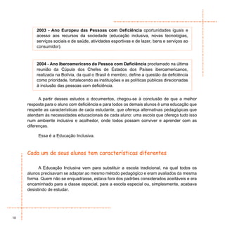 2003 - Ano Europeu das Pessoas com Deficiência oportunidades iguais e
         acesso aos recursos da sociedade (educação inclusiva, novas tecnologias,
         serviços sociais e de saúde, atividades esportivas e de lazer, bens e serviços ao
         consumidor).



         2004 - Ano Iberoamericano da Pessoa com Deficiência proclamado na última
         reunião da Cúpula dos Chefes de Estados dos Países iberoamericanos,
         realizada na Bolívia, da qual o Brasil é membro, define a questão da deficiência
         como prioridade, fortalecendo as instituições e as políticas públicas direcionadas
         à inclusão das pessoas com deficiência.


           A partir desses estudos e documentos, chegou-se à conclusão de que a melhor
     resposta para o aluno com deficiência e para todos os demais alunos é uma educação que
     respeite as características de cada estudante, que ofereça alternativas pedagógicas que
     atendam às necessidades educacionais de cada aluno: uma escola que ofereça tudo isso
     num ambiente inclusivo e acolhedor, onde todos possam conviver e aprender com as
     diferenças.

          Essa é a Educação Inclusiva.



     Cada um de seus alunos tem características diferentes

           A Educação Inclusiva vem para substituir a escola tradicional, na qual todos os
     alunos precisavam se adaptar ao mesmo método pedagógico e eram avaliados da mesma
     forma. Quem não se enquadrasse, estava fora dos padrões considerados aceitáveis e era
     encaminhado para a classe especial, para a escola especial ou, simplesmente, acabava
     desistindo de estudar.




18
 