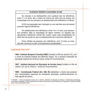 O próximo desafio é concretizar as leis

                     As crianças e os adolescentes com qualquer tipo de deficiência,
               entre 7 e 14 anos, têm o dobro de chance de estar fora da escola, em
               comparação com as crianças e os adolescentes sem deficiência, no Brasil.

                    32,9% da população sem instrução ou com até três anos de estudo
               possuem alguma deficiência.

                     Os adolescentes com deficiência, entre 12 e 17 anos, que apresen-
               tam paralisia, falta ou amputação de algum membro, ou aqueles que
               apresentam deficiência mental têm quatro vezes mais possibilidade de
               estar fora da escola do que os adolescentes sem nenhuma deficiência.

                     Onze milhões de pessoas com deficiência, com 15 anos ou mais,
               não têm nenhuma ou têm uma baixíssima escolaridade.2


     Legislação Nacional

           1854 - Instituto Benjamin Constant (IBC) fundado no Rio de Janeiro, RJ, com
           o nome de Imperial Instituto dos Meninos Cegos. Foi a primeira instituição de
           educação especial da América Latina; ainda em funcionamento.


           1857 - Instituto Nacional de Educação de Surdos (Ines) fundado no Rio de
           Janeiro, RJ, por D. Pedro II - ainda em funcionamento.


           1988 – Constituição Federal (Art. 208, III) estabelece o direito das pessoas
           com necessidades especiais de receberem educação, preferencialmente na
           rede regular de ensino.
     2 *UNICEF – Fundo das Nações Unidas para a infância, Relatório da Situação da Infância e Adolescência Brasileiras,
     Diversidade e Equidade , 2003, baseando-se em dados colhidos pelo Instituto Brasileiro de Geografia e Estatística (IBGE)
     para o Censo Demográfico 2000.



20
 