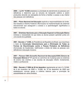 2000 — Lei N.º 10.048 estabelece a prioridade de atendimento às pessoas com
     deficiência e determina que os veículos de transporte coletivo a serem
     produzidos deverão ser planejados de forma a facilitar o acesso a seu interior
     das pessoas com deficiência.


     2001 – Plano Nacional de Educação explicita a responsabilidade da União,
     dos Estados e Distrito Federal e Municípios na implementação de sistemas
     educacionais que assegurem o acesso e a aprendizagem significativa a
     todos os alunos.


     2001 – Diretrizes Nacionais para a Educação Especial na Educação Básica
     endossa a necessidade de que todos os alunos possam aprender juntos em
     uma escola de qualidade.


     2001 - Decreto n.º 3.956, da Presidência da República do Brasil, que reconhece
     o texto da Convenção Interamericana para a Eliminação de Todas as
     Formas de Discriminação contra a Pessoa Portadora de Deficiência
     (Convenção da Guatemala), reafirmando o direito de todas as pessoas com
     deficiência à educação inclusiva.


     2001 – Parecer CNE (Conselho Nacional de Educação)/CEB (Câmara de
     Educação Básica) nº 17 aponta os caminhos da mudança para os sistemas
     de ensino nas creches e nas escolas de educação infantil, fundamental,
     médio e profissional.


     2004 – Decreto nº 5296 de 02 de dezembro regulamenta as Leis n°s 10.048,
     de 8 de novembro de 2000 e, 10.098, de 19 de dezembro de 2000 que
     estabelecem normas gerais e critérios básicos para a promoção da
     acessibilidade em vários âmbitos.



22
 