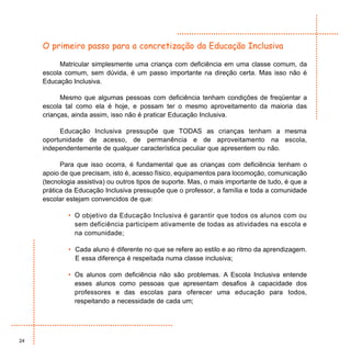 O primeiro passo para a concretização da Educação Inclusiva

          Matricular simplesmente uma criança com deficiência em uma classe comum, da
     escola comum, sem dúvida, é um passo importante na direção certa. Mas isso não é
     Educação Inclusiva.

           Mesmo que algumas pessoas com deficiência tenham condições de freqüentar a
     escola tal como ela é hoje, e possam ter o mesmo aproveitamento da maioria das
     crianças, ainda assim, isso não é praticar Educação Inclusiva.

          Educação Inclusiva pressupõe que TODAS as crianças tenham a mesma
     oportunidade de acesso, de permanência e de aproveitamento na escola,
     independentemente de qualquer característica peculiar que apresentem ou não.

           Para que isso ocorra, é fundamental que as crianças com deficiência tenham o
     apoio de que precisam, isto é, acesso físico, equipamentos para locomoção, comunicação
     (tecnologia assistiva) ou outros tipos de suporte. Mas, o mais importante de tudo, é que a
     prática da Educação Inclusiva pressupõe que o professor, a família e toda a comunidade
     escolar estejam convencidos de que:

             • O objetivo da Educação Inclusiva é garantir que todos os alunos com ou
               sem deficiência participem ativamente de todas as atividades na escola e
               na comunidade;

             • Cada aluno é diferente no que se refere ao estilo e ao ritmo da aprendizagem.
               E essa diferença é respeitada numa classe inclusiva;

             • Os alunos com deficiência não são problemas. A Escola Inclusiva entende
               esses alunos como pessoas que apresentam desafios à capacidade dos
               professores e das escolas para oferecer uma educação para todos,
               respeitando a necessidade de cada um;




24
 