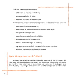 Os alunos sem deficiência aprendem

             • a lidar com as diferenças individuais;

             • a respeitar os limites do outro;

             • a partilhar processos de aprendizagem.

          Todos os alunos, independentemente da presença ou não de deficiência, aprendem

             • a compreender e aceitar os outros;

             • a reconhecer as necessidades e competências dos colegas;

             • a respeitar todas as pessoas;

             • a construir uma sociedade mais solidária;

             • a desenvolver atitudes de apoio mútuo;

             • a criar e desenvolver laços de amizade;

             • a preparar uma comunidade que apoia todos os seus membros;

             • a diminuir a ansiedade diante das dificuldades.



     Quem são as pessoas com deficiência?

            A deficiência é tão antiga quanto a humanidade. Ao longo dos tempos, desde a pré-
     história até hoje, as pessoas sempre tiveram que decidir qual atitude adotar em relação
     aos membros mais vulneráveis da comunidade que precisavam de ajuda para obter
     alimento, abrigo e segurança, como as crianças, os velhos e as pessoas com deficiência.




26
 