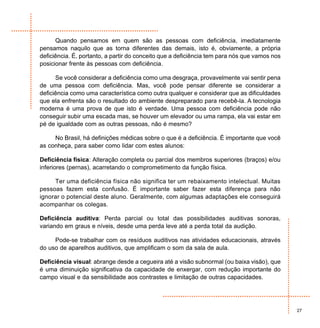 Quando pensamos em quem são as pessoas com deficiência, imediatamente
pensamos naquilo que as torna diferentes das demais, isto é, obviamente, a própria
deficiência. É, portanto, a partir do conceito que a deficiência tem para nós que vamos nos
posicionar frente às pessoas com deficiência.

      Se você considerar a deficiência como uma desgraça, provavelmente vai sentir pena
de uma pessoa com deficiência. Mas, você pode pensar diferente se considerar a
deficiência como uma característica como outra qualquer e considerar que as dificuldades
que ela enfrenta são o resultado do ambiente despreparado para recebê-la. A tecnologia
moderna é uma prova de que isto é verdade. Uma pessoa com deficiência pode não
conseguir subir uma escada mas, se houver um elevador ou uma rampa, ela vai estar em
pé de igualdade com as outras pessoas, não é mesmo?

     No Brasil, há definições médicas sobre o que é a deficiência. É importante que você
as conheça, para saber como lidar com estes alunos:

Deficiência física: Alteração completa ou parcial dos membros superiores (braços) e/ou
inferiores (pernas), acarretando o comprometimento da função física.

     Ter uma deficiência física não significa ter um rebaixamento intelectual. Muitas
pessoas fazem esta confusão. É importante saber fazer esta diferença para não
ignorar o potencial deste aluno. Geralmente, com algumas adaptações ele conseguirá
acompanhar os colegas.

Deficiência auditiva: Perda parcial ou total das possibilidades auditivas sonoras,
variando em graus e níveis, desde uma perda leve até a perda total da audição.

     Pode-se trabalhar com os resíduos auditivos nas atividades educacionais, através
do uso de aparelhos auditivos, que amplificam o som da sala de aula.

Deficiência visual: abrange desde a cegueira até a visão subnormal (ou baixa visão), que
é uma diminuição significativa da capacidade de enxergar, com redução importante do
campo visual e da sensibilidade aos contrastes e limitação de outras capacidades.




                                                                                              27
 