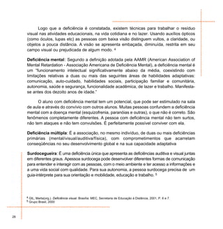 Logo que a deficiência é constatada, existem técnicas para trabalhar o resíduo
     visual nas atividades educacionais, na vida cotidiana e no lazer. Usando auxílios ópticos
     (como óculos, lupas etc) as pessoas com baixa visão distinguem vultos, a claridade, ou
     objetos a pouca distância. A visão se apresenta embaçada, diminuída, restrita em seu
     campo visual ou prejudicada de algum modo. 4

     Deficiência mental : Segundo a definição adotada pela AAMR (American Association of
     Mental Retardation - Associação Americana de Deficiência Mental), a deficiência mental é
     um “funcionamento intelectual significativamente abaixo da média, coexistindo com
     limitações relativas a duas ou mais das seguintes áreas de habilidades adaptativas:
     comunicação, auto-cuidado, habilidades sociais, participação familiar e comunitária,
     autonomia, saúde e segurança, funcionalidade acadêmica, de lazer e trabalho. Manifesta-
     se antes dos dezoito anos de idade.”

           O aluno com deficiência mental tem um potencial, que pode ser estimulado na sala
     de aula e através do convívio com outros alunos. Muitas pessoas confundem a deficiência
     mental com a doença mental (esquizofrenia, paranóias e outras), o que não é correto. São
     fenômenos completamente diferentes. A pessoa com deficiência mental não tem surtos,
     não tem ataques e não tem convulsões. É perfeitamente possível conviver com ela.

     Deficiência múltipla: É a associação, no mesmo indivíduo, de duas ou mais deficiências
     primárias (mental/visual/auditiva/física), com comprometimentos que acarretam
     conseqüências no seu desenvolvimento global e na sua capacidade adaptativa

     Surdocegueira: É uma deficiência única que apresenta as deficiências auditiva e visual juntas
     em diferentes graus. Apessoa surdocega pode desenvolver diferentes formas de comunicação
     para entender e interagir com as pessoas, com o meio ambiente e ter acesso a informações e
     a uma vida social com qualidade. Para sua autonomia, a pessoa surdocega precisa de um
     guia-intérprete para sua orientação e mobilidade, educação e trabalho. 5




     4 GIL, Marta(org.). Deficiência visual. Brasília: MEC, Secretaria de Educação à Distância, 2001, P. 6 e 7.
     5 Grupo Brasil, 2000




28
 