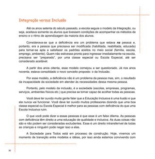 Integração versus Inclusão

           Até os anos setenta do século passado, a escola seguia o modelo da Integração, ou
     seja, aceitava somente os alunos que tivessem condições de acompanhar os métodos de
     ensino e o ritmo de aprendizagem da maioria dos alunos.

           Considerava-se que a deficiência era um problema que estava na pessoa e,
     portanto, era a pessoa que precisava ser modificada (habilitada, reabilitada, educada)
     para tornar-se apta a satisfazer os padrões aceitos no meio social (família, escola,
     emprego, ambiente). Quem não estivesse pronto para ingressar imediatamente na escola,
     precisava ser “preparado”, por uma classe especial ou Escola Especial, até ser
     considerado aceitável.

          A partir dos anos oitenta, esse modelo começou a ser questionado. Já nos anos
     noventa, estava consolidado o novo conceito proposto: o da Inclusão.

           Por esse modelo, a deficiência não é um problema da pessoa mas, sim, o resultado
     da incapacidade da sociedade em atender às necessidades dessa mesma pessoa.

           Portanto, pelo modelo da inclusão, é a sociedade (escolas, empresas, programas,
     serviços, ambientes físicos etc.) que precisa se tornar capaz de acolher todas as pessoas.

           Você deve ter ouvido muita gente falar que a Educação Inclusiva é uma ilusão e que
     ela nunca vai funcionar. Você deve ter ouvido muitos professores dizendo que uma boa
     classe especial ou Escola Especial é melhor para as pessoas com deficiência do que uma
     Escola Inclusiva ruim.

           O que você pode dizer a essas pessoas é que esse é um falso dilema. As pessoas
     com deficiência têm direito a uma educação de qualidade e inclusiva. As duas coisas não
     são e não podem ser consideradas excludentes. Esse é um direito intransferível de todas
     as crianças e ninguém pode negar isso a elas.

         A Sociedade para Todos está em processo de construção. Hoje, vivemos um
     momento de transição entre modelos e idéias, por isso ainda estamos convivendo com



30
 
