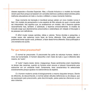 classes especiais e Escolas Especiais. Mas, a Escola Inclusiva e o modelo da Inclusão
vieram para ficar porque se baseiam em conceitos teóricos e práticos desenvolvidos pelos
melhores educadores em todo o mundo e refletem o nosso momento histórico.

       Esse momento de transição é inevitável porque adotar um novo modelo nunca é
fácil. Um modelo de pensamento é uma espécie de filtro através do qual o mundo pode
ser interpretado. Isto significa que, ao analisarmos um modelo, não o fazemos apenas
racionalmente mas, também, e sobretudo, o fazemos emocionalmente. O modelo da
Inclusão exige que abandonemos preconceitos e estereótipos em relação à Educação e
às pessoas com deficiência.

      É difícil mudar nossas opiniões, idéias e valores. Temos dúvidas e perguntas, e
muitas vezes não sabemos como fazer de forma diferente. Esta publicação vem
justamente tentar ajudar você, professor, a fazer desta forma diferente. Essa publicação é
uma tentativa de auxílio.



Por que temos preconceitos?

       É normal ter preconceito. O preconceito faz parte da natureza humana, desde o
início da humanidade. O homem desconfia e tem medo de tudo o que é diferente dele
mesmo, do “outro”.

      O “outro” inspira receio, temor, insegurança. Esses sentimentos eram importantes
no tempo das cavernas, quando os homens eram poucos e lutavam bravamente para
sobreviver em um ambiente hostil. Certamente, essa característica foi selecionada
evolutivamente porque ajudava na sobrevivência da espécie.

      E o homem moderno ainda é biologicamente o mesmo daqueles tempos. Diante
do diferente, do desconhecido, é normal adotar atitudes defensivas ou de ataque, que
se expressam pelo preconceito, pela discriminação, pelas palavras ofensivas ou por
atos violentos.



                                                                                             31
 