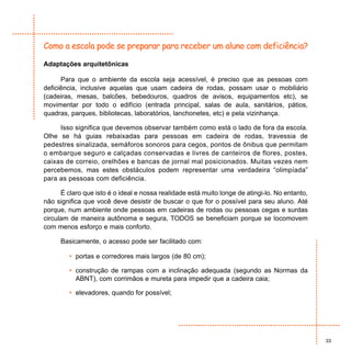 Como a escola pode se preparar para receber um aluno com deficiência?

Adaptações arquitetônicas

      Para que o ambiente da escola seja acessível, é preciso que as pessoas com
deficiência, inclusive aquelas que usam cadeira de rodas, possam usar o mobiliário
(cadeiras, mesas, balcões, bebedouros, quadros de avisos, equipamentos etc), se
movimentar por todo o edifício (entrada principal, salas de aula, sanitários, pátios,
quadras, parques, bibliotecas, laboratórios, lanchonetes, etc) e pela vizinhança.

     Isso significa que devemos observar também como está o lado de fora da escola.
Olhe se há guias rebaixadas para pessoas em cadeira de rodas, travessia de
pedestres sinalizada, semáforos sonoros para cegos, pontos de ônibus que permitam
o embarque seguro e calçadas conservadas e livres de canteiros de flores, postes,
caixas de correio, orelhões e bancas de jornal mal posicionados. Muitas vezes nem
percebemos, mas estes obstáculos podem representar uma verdadeira “olimpíada”
para as pessoas com deficiência.

      É claro que isto é o ideal e nossa realidade está muito longe de atingi-lo. No entanto,
não significa que você deve desistir de buscar o que for o possível para seu aluno. Até
porque, num ambiente onde pessoas em cadeiras de rodas ou pessoas cegas e surdas
circulam de maneira autônoma e segura, TODOS se beneficiam porque se locomovem
com menos esforço e mais conforto.

      Basicamente, o acesso pode ser facilitado com:

         • portas e corredores mais largos (de 80 cm);

         • construção de rampas com a inclinação adequada (segundo as Normas da
           ABNT), com corrimãos e mureta para impedir que a cadeira caia;

         • elevadores, quando for possível;




                                                                                                33
 