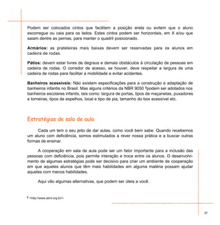 Podem ser colocados cintos que facilitem a posição ereta ou evitem que o aluno
escorregue ou caia para os lados. Estes cintos podem ser horizontais, em X e/ou que
saiam dentre as pernas, para manter o quadril posicionado.

Armários: as prateleiras mais baixas devem ser reservadas para os alunos em
cadeira de rodas.

Pátios: devem estar livres de degraus e demais obstáculos à circulação de pessoas em
cadeira de rodas. O corredor de acesso, se houver, deve respeitar a largura de uma
cadeira de rodas para facilitar a mobilidade e evitar acidentes.

Banheiros acessíveis: Não existem especificações para a construção e adaptação de
banheiros infantis no Brasil. Mas alguns critérios da NBR 9050 8podem ser adotados nos
banheiros escolares infantis, tais como: largura de portas, tipos de maçanetas, puxadores
e torneiras, tipos de espelhos, local e tipo de pia, tamanho do box acessível etc.



Estratégias de sala de aula

     Cada um tem o seu jeito de dar aulas, como você bem sabe. Quando recebemos
um aluno com deficiência, somos estimulados a rever nossa prática e a buscar outras
formas de ensinar.

     A cooperação em sala de aula pode ser um fator importante para a inclusão das
pessoas com deficiência, pois permite interação e troca entre os alunos. O desenvolvi-
mento de algumas estratégias pode ser decisivo para criar um ambiente de cooperação
em que aqueles alunos que têm mais habilidades em alguma matéria possam ajudar
aqueles com menos habilidades.

        Aqui vão algumas alternativas, que podem ser úteis a você.


8 <http://www.abnt.org.br/>.




                                                                                            37
 