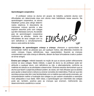 Aprendizagem cooperativa

            O professor coloca os alunos em grupos de trabalho, juntando alunos com
     dificuldades em determinada área com alunos mais habilidosos nesse assunto. Na
     aprendizagem cooperativa, os alunos
     trabalham juntos para atingir determi-
     nados objetivos. A descoberta de
     interesses mútuos permite a eles
     explorar assuntos junto com colegas
     que têm interesses comuns. As estraté-
     gias de aprendizagem cooperativa
     melhoram as atitudes diante das
     dificuldades de seus colegas com ou
     sem deficiência e, simultaneamente,
     eleva a auto-estima de todos.

     Estratégias de aprendizagem criança a criança: oferecem a oportunidade de
     compreender melhor as pessoas que, por qualquer motivo, são diferentes (maneira de
     vestir, crenças, língua, deficiências, raça, capacidades). Quando as crianças
     compreendem que toda criança é diferente, deixam de fazer brincadeiras cruéis e podem
     se tornar amigos.

     Ensino por colegas: método baseado na noção de que os alunos podem efetivamente
     ensinar os seus colegas. Neste método, o papel de aluno ou de professor pode ser
     atribuído a qualquer aluno, com deficiência ou não, e alternadamente, conforme as
     matérias em estudo ou as atividades a desenvolver. Diversos estudos demonstram que os
     alunos que fazem o papel de professor podem, às vezes, ser mais eficazes que os adultos
     para ajudar a desenvolver a leitura ou ensinar conceitos de matemática. Pode ser que isto
     aconteça porque eles têm mais familiaridade com a matéria que está sendo ensinada, por
     compreenderem melhor a frustração dos colegas ou por usarem vocabulário e exemplos
     mais adequados à sua idade. Além disso, a aprendizagem por intermédio dos colegas
     pode ser, também, positiva para as crianças que ensinam, melhorando seu
     desenvolvimento acadêmico e social.



38
 