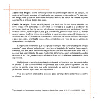 Apoio entre amigos: é uma forma específica de aprendizagem através de colegas, na
qual o envolvimento acontece principalmente com assuntos extra-escolares. Por exemplo,
um amigo pode ajudar um aluno com deficiência física a se sentar na carteira ou pode
acompanhá-lo antes e depois das aulas.

Círculo de amigos: é uma estratégia para que os alunos de uma turma recebam um
novo colega com deficiência e aprendam a conhecê-lo e ajudá-lo a participar de
atividades dentro e fora da escola. Inicialmente, organiza-se uma espécie de “comitê
de boas-vindas”, formado por alunos que, diariamente, poderão fazer visitas ou manter
conversas por telefone com o novo colega e saber das suas experiências no novo
ambiente escolar. O professor funciona como facilitador para criar o círculo de amigos
e pode dar apoio, orientação e conselhos, à medida que o resto da classe vai sendo
agregado ao circulo inicial.

     É importante deixar claro que esse grupo de amigos não é um “projeto para amigos
especiais”, para alunos “coitadinhos”, nem tem a finalidade de “praticar boas ações”.
Pretende, isto sim, criar verdadeiros laços de amizade que resultem num apoio real. É
possível que a composição do grupo mude mas, geralmente, criam-se laços prolongados
de amizade. As crianças com e sem deficiência têm a oportunidade de se beneficiar desta
experiência.

      O objetivo de uma rede de apoio entre colegas é enriquecer a vida escolar de todos
os alunos. É sem dúvida enorme a capacidade dos alunos para se ajudarem uns aos
outros na escola, mas para que esta capacidade se exerça é necessário que os
professores liderem o processo, encorajando-os 9.

      Veja a seguir um relato sobre o quanto pode ser importante esta interação entre
os alunos.




9 Texto baseado em ”Necessidades Educativas Especiais na Sala de Aula”. Lisboa, IIE (P. 173-174), UNESCO (1996).




                                                                                                                   39
 