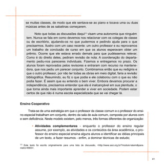 se muitas classes, de modo que ele sentava-se ao piano e tocava uma ou duas
     músicas antes de as sabatinas começarem.

           Noto que todas as discussões daqui11 visam uma autonomia que ninguém
     tem. Nunca se fala em como devemos nos relacionar com os colegas de classe
     ou de escritório, ajudando-os no que pudermos e pedindo ajuda para o que
     precisarmos. Ilustro com um caso recente: um outro professor e eu reprovamos
     um trabalho de conclusão de curso em que os alunos esperavam obter um
     prêmio. Ocorre que ele estava errado demais para que pudéssemos relevar.
     Como é do direito deles, pediram revisão de nota. A coordenação do departa-
     mento pediu-nos pareceres individuais. Fizemos e entregamos no prazo. Os
     alunos foram reprovados pelos revisores e entraram com recurso na mantene-
     dora, que nos pediu um parecer conjunto. Combinamos então que eu redigiria e
     que o outro professor, por não ter todas as obras em meio digital, faria a revisão
     bibliográfica. Resumindo, eu fiz o que podia e ele colaborou com o que eu não
     podia fazer. É assim que eu entendo o bem viver. Embora devamos procurar a
     independência, precisamos entender que ela é inalcançável em sua plenitude, o
     que torna ainda mais importante aprender a viver em sociedade. Podem estar
     certos de que não é numa escola especializada que se vai chegar lá.


Ensino Cooperativo

     Trata-se de uma estratégia em que o professor da classe comum e o professor do ensi-
no especial trabalham em conjunto, dentro da sala de aula comum, composta por alunos com
e sem deficiência. Neste modelo existem, pelo menos, três formas diferentes de organização:

          • Atividades complementares - enquanto o professor do ensino regular
            assume, por exemplo, as atividades e os conteúdos da área acadêmica, o pro-
            fessor do ensino especial ensina alguns alunos a identificar as idéias principais
            de um texto, a fazer resumos - enfim, a dominar técnicas de estudo;

11 Este texto foi escrito originalmente para uma lista de discussão, <http://www.saci.org.br/?modulo=akemi&para-
metro=6903>.



                                                                                                                   41
 