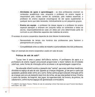 • Atividades de apoio à aprendizagem - os dois professores ensinam os
                  conteúdos acadêmicos mas, enquanto o professor do ensino regular é
                  responsável pelo núcleo central do conteúdo, pela matéria essencial, o
                  professor do ensino especial encarrega-se de dar apoio suplementar a
                  qualquer aluno que dele necessite, individualmente ou em pequenos grupos;

                • Ensino em equipe - o professor da classe regular e o professor do ensino
                  especial planejam e ensinam em conjunto todos os conteúdos a todos os
                  alunos, responsabilizando-se cada um deles por uma determinada parte do
                  currículo ou por diferentes aspectos das matérias de ensino.

     O sucesso do ensino cooperativo depende de dois fatores fundamentais:

                • Necessidade de tempo nos horários dos professores para fazerem o
                  planejamento em conjunto;

                • Compatibilidade entre os estilos de trabalho e personalidades dos dois professores.

     Veja um exemplo de ensino cooperativo usado em sala de aula:

            Práticas de sala de aula12

           “Lucas tem 6 anos e possui deficiência motora. A professora de apoio e a
     professora do ensino regular procuravam proporcionar o maior número de atividades
     coletivas, como forma de interação entre os alunos e de aprendizagem cooperativa.

           Na educação infantil existia o momento dos “cantos”, que eram cantinhos temáticos,
     divididos no espaço da sala de aula. Quando as crianças chegavam, já iam para o canto que
     quisessem, podendo andar entre um e outro. Estes cantos proporcionavam interação entre
     as crianças, pois era um momento mais livre da rotina, em que elas podiam brincar. Existia
     o canto da casinha, do hospital, dos jogos, do supermercado, da livraria, da pintura, do
     cabeleireiro, enfim muitos espaços de aprendizado e brincadeira.

     12 LUMATTI, Ana Beatriz Teixeira. Práticas de sala de aula.[artigo online].<http://www.saci.org.br/?modulo=akemi&para-
     metro=8264>. Nov. 2003.



42
 