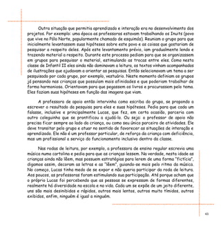 Outra situação que permitia aprendizado e interação era no desenvolvimento dos
projetos. Por exemplo: uma época as professoras estavam trabalhando os Inuits (povo
que vive no Pólo Norte, popularmente chamado de esquimós). Reuniam o grupo para que
inicialmente levantassem suas hipóteses sobre este povo e as coisas que gostariam de
pesquisar a respeito deles. Após este levantamento prévio, iam gradualmente lendo e
trazendo material a respeito. Durante este processo pediam para que se organizassem
em grupos para pesquisar o material, estimulando as trocas entre eles. Como nesta
classe de Infantil II eles ainda não dominavam a leitura, os textos vinham acompanhados
de ilustrações que ajudavam a orientar as pesquisas. Então selecionavam um tema a ser
pesquisado por cada grupo, por exemplo, vestuário. Neste momento definiam os grupos
já pensando nas crianças que possuíam mais afinidades e que poderiam trabalhar de
forma harmoniosa. Orientavam para que pegassem os livros e procurassem pelo tema.
Eles faziam suas hipóteses em função das imagens que viam.

      A professora de apoio então intervinha como escriba do grupo, se propondo a
escrever o resultado da pesquisa para eles e suas hipóteses. Pedia para que cada um
falasse, inclusive e principalmente Lucas, que fez, em certa ocasião, parceria com
outro coleguinha que se prontificou a ajudá-lo. Ou seja: o professor de apoio não
precisa ficar sempre ao lado da criança, ou como seu único parceiro de atividades. Ele
deve transitar pelo grupo e atuar no sentido de favorecer as situações de interação e
aprendizado. Ele não é um professor particular, de reforço da criança com deficiência,
mas um profissional a serviço do funcionamento inclusivo dentro da classe.

      Nas rodas de leitura, por exemplo, a professora de ensino regular escrevia uma
música numa cartolina e pedia para que as crianças lessem. Na verdade, nesta idade as
crianças ainda não lêem, mas possuem estratégias para lerem de uma forma “fictícia”,
digamos assim, decoram as letras e as “lêem”, guiando-se mais pelo ritmo da música.
No começo, Lucas tinha medo de se expor e não queria participar da roda de leitura.
Aos poucos, as professoras foram estimulando sua participação. Até porque acham que
o próprio Lucas foi percebendo que as pessoas se expressam de formas diferentes,
realmente há diversidade na escola e na vida. Cada um se expõe de um jeito diferente,
uns são mais desinibidos e rápidos, outros mais lentos, outros muito tímidos, outros
exibidos, enfim, ninguém é igual a ninguém.



                                                                                          43
 