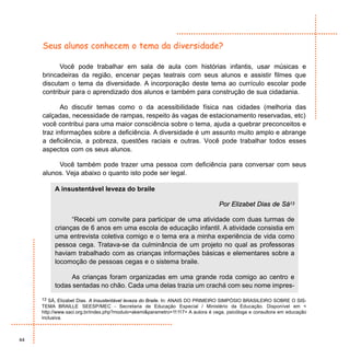 Seus alunos conhecem o tema da diversidade?

           Você pode trabalhar em sala de aula com histórias infantis, usar músicas e
     brincadeiras da região, encenar peças teatrais com seus alunos e assistir filmes que
     discutam o tema da diversidade. A incorporação deste tema ao currículo escolar pode
     contribuir para o aprendizado dos alunos e também para construção de sua cidadania.

            Ao discutir temas como o da acessibilidade física nas cidades (melhoria das
     calçadas, necessidade de rampas, respeito às vagas de estacionamento reservadas, etc)
     você contribui para uma maior consciência sobre o tema, ajuda a quebrar preconceitos e
     traz informações sobre a deficiência. A diversidade é um assunto muito amplo e abrange
     a deficiência, a pobreza, questões raciais e outras. Você pode trabalhar todos esses
     aspectos com os seus alunos.

          Você também pode trazer uma pessoa com deficiência para conversar com seus
     alunos. Veja abaixo o quanto isto pode ser legal.

          A insustentável leveza do braile

                                                                                 Por Elizabet Dias de Sá13

                “Recebi um convite para participar de uma atividade com duas turmas de
          crianças de 6 anos em uma escola de educação infantil. A atividade consistia em
          uma entrevista coletiva comigo e o tema era a minha experiência de vida como
          pessoa cega. Tratava-se da culminância de um projeto no qual as professoras
          haviam trabalhado com as crianças informações básicas e elementares sobre a
          locomoção de pessoas cegas e o sistema braile.

               As crianças foram organizadas em uma grande roda comigo ao centro e
          todas sentadas no chão. Cada uma delas trazia um crachá com seu nome impres-

     13 SÁ, Elizabet Dias. A Insustentável leveza do Braile. In: ANAIS DO PRIMEIRO SIMPÓSIO BRASILEIRO SOBRE O SIS-
     TEMA BRAILLE SEESP/MEC - Secretaria de Educação Especial / Ministério da Educação. Disponível em <
     http://www.saci.org.br/index.php?modulo=akemi&parametro=11117> A autora é cega, psicóloga e consultora em educação
     inclusiva.



44
 