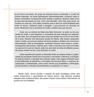 so em tinta e em braile. Um grupo de crianças iniciou a entrevista e, a partir de
 minhas respostas, as outras participavam espontaneamente, contavam casos e
 faziam comentários. As perguntas eram simples e objetivas. Queriam saber como
 eu faço para atravessar as ruas, como vejo televisão, como faço para comer, se
 conheço as cores etc. Uma delas comentou que eu devo ter muita facilidade para
 andar no escuro. Quiseram testar a bengala, o que provocou um alvoroço na
 turma. Mostraram-me os pontinhos do braile e sabiam para que servem.

       Certa vez, ao retornar de Natal para Belo Horizonte, no avião, eu lia uma
 revista em braile, o que despertou a curiosidade de duas crianças que viajavam
 ao meu lado. Era uma garota de doze anos que também lia um livro e seu irmão
 de 6 anos. Durante uma demorada escala em Recife, elas fizeram perguntas
 sobre o braile e eu procurei explicar de forma simples e didática com uma breve
 demonstração. Elas se empolgaram, decidiram escrever seus nomes e, juntas,
 conseguimos esta proeza. A garota quis ir além e escreveu seu nome em braile
 na capa do livro que lia. Depois, pediu-me para ditar as letras do alfabeto porque
 ela queria mostrar ao pai o que aprendeu no avião.

       Estas experiências ilustram a dimensão lúdica do sistema braile e a plasti-
 cidade da percepção infantil para incorporar e naturalizar a diferença. A projeção
 do sistema braile e a interação das crianças cegas e não cegas contribuem para
 a desmistificação da deficiência, a formação de princípios éticos, o exercício de
 cooperação e solidariedade, entre outros valores que possibilitam a eliminação
 de preconceitos e atitudes discriminatórias no presente e no futuro”.



     Muitas vezes, temos dúvidas a respeito de quais estratégias utilizar para
melhor proporcionar o aprendizado de nossos alunos. Veja algumas soluções
adotadas pela professora Mara; elas podem inspirar outras idéias e alternativas, de
acordo com sua realidade.




                                                                                      45
 
