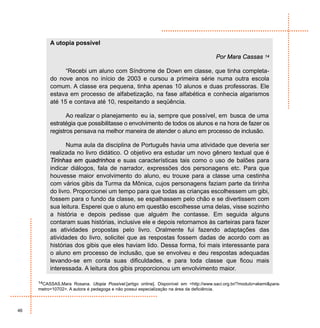 A utopia possível

                                                                                             Por Mara Cassas   14


                “Recebi um aluno com Síndrome de Down em classe, que tinha completa-
          do nove anos no início de 2003 e cursou a primeira série numa outra escola
          comum. A classe era pequena, tinha apenas 10 alunos e duas professoras. Ele
          estava em processo de alfabetização, na fase alfabética e conhecia algarismos
          até 15 e contava até 10, respeitando a seqüência.

                 Ao realizar o planejamento eu ia, sempre que possível, em busca de uma
          estratégia que possibilitasse o envolvimento de todos os alunos e na hora de fazer os
          registros pensava na melhor maneira de atender o aluno em processo de inclusão.

                 Numa aula da disciplina de Português havia uma atividade que deveria ser
          realizada no livro didático. O objetivo era estudar um novo gênero textual que é
          Tirinhas em quadrinhos e suas características tais como o uso de balões para
          indicar diálogos, fala de narrador, expressões dos personagens etc. Para que
          houvesse maior envolvimento do aluno, eu trouxe para a classe uma cestinha
          com vários gibis da Turma da Mônica, cujos personagens faziam parte da tirinha
          do livro. Proporcionei um tempo para que todas as crianças escolhessem um gibi,
          fossem para o fundo da classe, se espalhassem pelo chão e se divertissem com
          sua leitura. Esperei que o aluno em questão escolhesse uma delas, visse sozinho
          a história e depois pedisse que alguém lhe contasse. Em seguida alguns
          contaram suas histórias, inclusive ele e depois retornamos às carteiras para fazer
          as atividades propostas pelo livro. Oralmente fui fazendo adaptações das
          atividades do livro, solicitei que as respostas fossem dadas de acordo com as
          histórias dos gibis que eles haviam lido. Dessa forma, foi mais interessante para
          o aluno em processo de inclusão, que se envolveu e deu respostas adequadas
          levando-se em conta suas dificuldades, e para toda classe que ficou mais
          interessada. A leitura dos gibis proporcionou um envolvimento maior.

     14CASSAS,Mara Rosana. Utopia Possível.[artigo online]. Disponível em <http://www.saci.org.br/?modulo=akemi&para-
     metro=10702>. A autora é pedagoga e não possui especialização na área da deficiência.



46
 