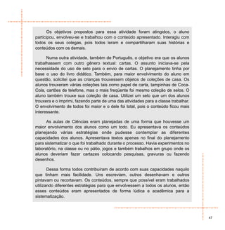 Os objetivos propostos para essa atividade foram atingidos, o aluno
participou, envolveu-se e trabalhou com o conteúdo apresentado. Interagiu com
todos os seus colegas, pois todos leram e compartilharam suas histórias e
conteúdos com os demais.

      Numa outra atividade, também de Português, o objetivo era que os alunos
trabalhassem com outro gênero textual: cartas. O assunto iniciava-se pela
necessidade do uso de selo para o envio de cartas. O planejamento tinha por
base o uso do livro didático. Também, para maior envolvimento do aluno em
questão, solicitei que as crianças trouxessem objetos de coleções de casa. Os
alunos trouxeram várias coleções tais como papel de carta, tampinhas de Coca-
Cola, cartões de telefone, mas o mais freqüente foi mesmo coleção de selos. O
aluno também trouxe sua coleção de casa. Utilizei um selo que um dos alunos
trouxera e o imprimi, fazendo parte de uma das atividades para a classe trabalhar.
O envolvimento de todos foi maior e o dele foi total, pois o conteúdo ficou mais
interessante.

      As aulas de Ciências eram planejadas de uma forma que houvesse um
maior envolvimento dos alunos como um todo. Eu apresentava os conteúdos
planejando várias estratégias onde pudesse contemplar as diferentes
capacidades dos alunos. Apresentava textos apenas no final do planejamento
para sistematizar o que foi trabalhado durante o processo. Havia experimentos no
laboratório, na classe ou no pátio, jogos e também trabalhos em grupo onde os
alunos deveriam fazer cartazes colocando pesquisas, gravuras ou fazendo
desenhos.

       Dessa forma todos contribuíram de acordo com suas capacidades naquilo
que tinham mais facilidade. Uns escreviam, outros desenhavam e outros
pintavam ou recortavam. Os conteúdos, sempre que possível eram trabalhados
utilizando diferentes estratégias para que envolvessem a todos os alunos, então
esses conteúdos eram apresentados de forma lúdica e acadêmica para a
sistematização.



                                                                                     47
 