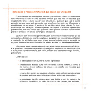 Tecnologias e recursos materiais que podem ser utilizados

      Quando falamos em tecnologias e recursos que auxiliam a criança ou adolescente
com deficiência na sala de aula, devemos lembrar que eles não são recursos que
magicamente farão o aluno superar suas dificuldades. Qualquer que seja o auxílio
pensado, sempre passa pela percepção que o professor tem sobre as dificuldades e
possibilidades de seu aluno. O auxílio só faz sentido a partir desta relação. Por isso,
dizemos que não há regras, existem sugestões para ajudar o professor a pensar em
possibilidades, mas isto sempre será posterior a este primeiro contato e conhecimento
prévio do professor em relação a criança ou adolescente.

      Os alunos com deficiências geralmente usam os mesmos recursos materiais que os
demais alunos. Existem, no entanto, adaptações que podem ser necessárias para facilitar
a realização de atividades para quem possui alguma limitação motora, sensorial ou
cognitiva. Esses recursos são chamados de “ajudas técnicas” ou “tecnologias assistivas”.

      Infelizmente, esses recursos são caros para a maioria das pessoas com deficiência.
É aí que entra a criatividade da professora que engrossa o lápis com fita adesiva para que
o aluno possa segurá-lo melhor e, sem saber, também está fazendo tecnologia assistiva,
por exemplo.

     Lembre-se que:

        • as adaptações devem auxiliar o aluno e o professor;

        • a necessidade de cada aluno com deficiência é única; portanto, a família e
          ele mesmo devem participar da criação e da escolha dos recursos que
          podem ajudá-lo;

        • o recurso deve sempre ser reavaliado pelo aluno e pelo professor, para ter certeza
          de que está realmente sendo útil e como pode ser aprimorado ou substituído;

        • as adaptações também podem servir para facilitar o uso do banheiro, da
          cozinha ou do refeitório, do pátio, das quadras, dos parques, dos auditórios,


                                                                                               51
 