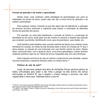 Formas de aprender e de avaliar o aprendizado

      Muitas vezes, você, professor, adota estratégias de aprendizagem que usam as
habilidades de escrita do aluno, porém elas não são a única forma de aprender e de
avaliar o aprendizado.

     Para qualquer criança, incluindo as que têm algum tipo de deficiência, a utilização
de diversos recursos sensoriais e cognitivos pode auxiliar a contemplar as diferentes
formas de aprender dos alunos.

      Por exemplo, se você está trabalhando o conceito de família e a construção da
identidade de seu aluno, pode pedir que ele nomeie ou escreva a respeito das pessoas
que compõem sua família, identificando nome, grau de parentesco, suas idades, etc.

      Você também pode trabalhar esse conceito partindo de figuras que mostram cenas
familiares em revistas, em obras de arte famosas sobre o tema, em novelas de TV que o
aluno assiste, ou através de uma entrevista com uma família vizinha do aluno. Depois
disso, você pode fazer, com a ajuda do aluno, uma árvore genealógica, usando diversos
materiais (cartolina, lápis de cor, folhas de árvore, fotografias dele com seus familiares.

      Esta é apenas uma forma de usar ao máximo o potencial de uma atividade, usando
recursos sensoriais e cognitivos diversos sobre um mesmo tema.15

       Práticas de sala de aula16

     Lucas, de seis anos, possuía uma série de limitações físicas: estatura abaixo da
média, dificuldades para andar e não tinha o polegar da mão direita. Ele estava
matriculado no Infantil II, que é quando a criança começa a escrever com mais
regularidade e testa suas hipóteses sobre a escrita.



15 SOUTO, Ana Cristina Fagundes, MEDINA, Aline Gomes.Tecnologia Assistiva dentro do contexto escolar.[artigo online].<
http://www.saci.org.br/?modulo=akemi&parametro=12735>.
16 LUMATTI, Ana Beatriz Teixeira. Práticas de sala de aula.[artigo online].<http://www.saci.org.br/?modulo=akemi&para-
metro=8264>. Nov. 2003.



                                                                                                                         53
 