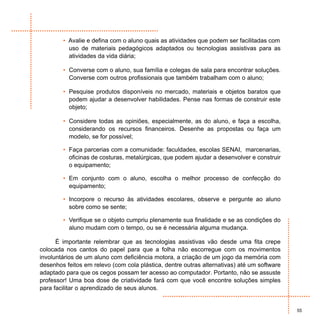 • Avalie e defina com o aluno quais as atividades que podem ser facilitadas com
          uso de materiais pedagógicos adaptados ou tecnologias assistivas para as
          atividades da vida diária;

        • Converse com o aluno, sua família e colegas de sala para encontrar soluções.
          Converse com outros profissionais que também trabalham com o aluno;

        • Pesquise produtos disponíveis no mercado, materiais e objetos baratos que
          podem ajudar a desenvolver habilidades. Pense nas formas de construir este
          objeto;

        • Considere todas as opiniões, especialmente, as do aluno, e faça a escolha,
          considerando os recursos financeiros. Desenhe as propostas ou faça um
          modelo, se for possível;

        • Faça parcerias com a comunidade: faculdades, escolas SENAI, marcenarias,
          oficinas de costuras, metalúrgicas, que podem ajudar a desenvolver e construir
          o equipamento;

        • Em conjunto com o aluno, escolha o melhor processo de confecção do
          equipamento;

        • Incorpore o recurso às atividades escolares, observe e pergunte ao aluno
          sobre como se sente;

        • Verifique se o objeto cumpriu plenamente sua finalidade e se as condições do
          aluno mudam com o tempo, ou se é necessária alguma mudança.

      É importante relembrar que as tecnologias assistivas vão desde uma fita crepe
colocada nos cantos do papel para que a folha não escorregue com os movimentos
involuntários de um aluno com deficiência motora, a criação de um jogo da memória com
desenhos feitos em relevo (com cola plástica, dentre outras alternativas) até um software
adaptado para que os cegos possam ter acesso ao computador. Portanto, não se assuste
professor! Uma boa dose de criatividade fará com que você encontre soluções simples
para facilitar o aprendizado de seus alunos.


                                                                                            55
 