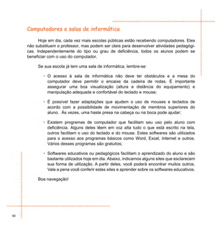 Computadores e salas de informática

           Hoje em dia, cada vez mais escolas públicas estão recebendo computadores. Eles
     não substituem o professor, mas podem ser úteis para desenvolver atividades pedagógi-
     cas. Independentemente do tipo ou grau de deficiência, todos os alunos podem se
     beneficiar com o uso do computador.

          Se sua escola já tem uma sala de informática, lembre-se:

             • O acesso à sala de informática não deve ter obstáculos e a mesa do
               computador deve permitir o encaixe da cadeira de rodas. É importante
               assegurar uma boa visualização (altura e distância do equipamento) e
               manipulação adequada e confortável do teclado e mouse;

             • É possível fazer adaptações que ajudem o uso de mouses e teclados de
               acordo com a possibilidade de movimentação de membros superiores do
               aluno. Ás vezes, uma haste presa na cabeça ou na boca pode ajudar;

             • Existem programas de computador que facilitam seu uso pelo aluno com
               deficiência. Alguns deles lêem em voz alta tudo o que está escrito na tela,
               outros facilitam o uso do teclado e do mouse. Estes softwares são utilizados
               para o acesso aos programas básicos como Word, Excel, Internet e outros.
               Vários desses programas são gratuitos;

             • Softwares educativos ou pedagógicos facilitam o aprendizado do aluno e são
               bastante utilizados hoje em dia. Abaixo, indicamos alguns sites que esclarecem
               sua forma de utilização. A partir deles, você poderá encontrar muitos outros.
               Vale a pena você conferir estes sites e aprender sobre os softwares educativos.

          Boa navegação!




60
 